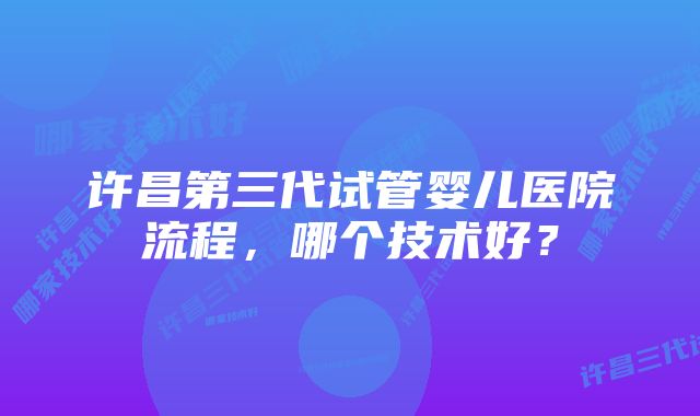 许昌第三代试管婴儿医院流程，哪个技术好？