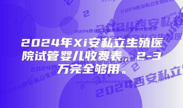 2024年Xi安私立生殖医院试管婴儿收费表，2-3万完全够用。