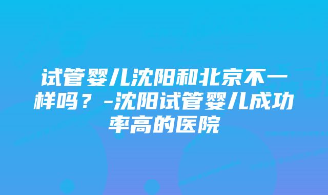 试管婴儿沈阳和北京不一样吗？-沈阳试管婴儿成功率高的医院