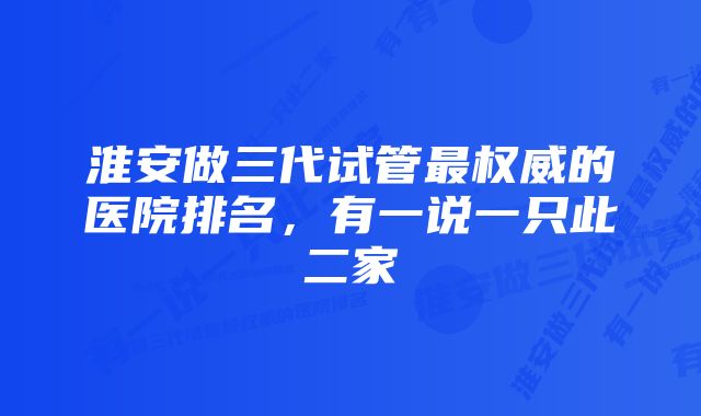 淮安做三代试管最权威的医院排名，有一说一只此二家