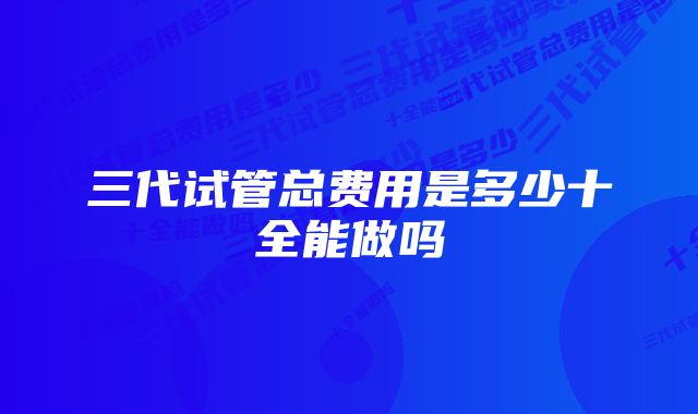 三代试管总费用是多少十全能做吗