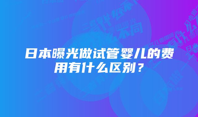 日本曝光做试管婴儿的费用有什么区别？