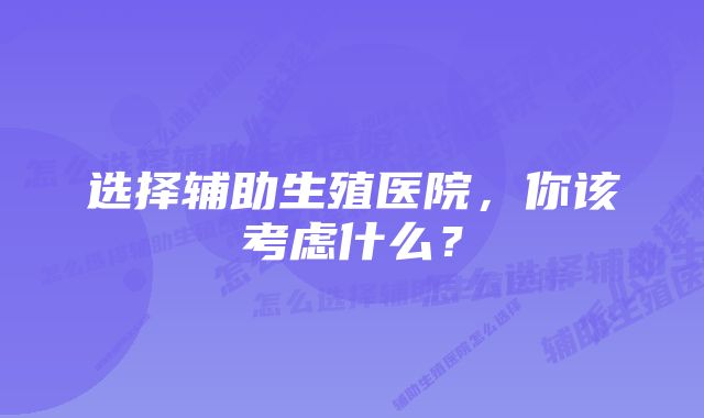 选择辅助生殖医院，你该考虑什么？