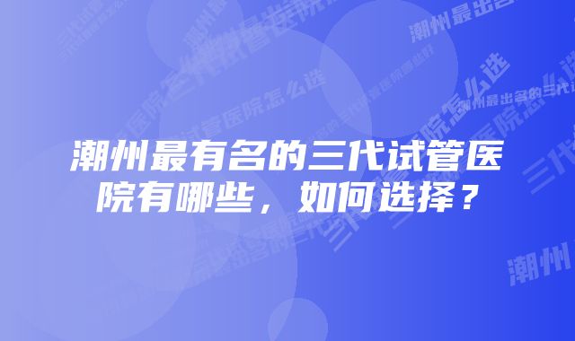 潮州最有名的三代试管医院有哪些，如何选择？