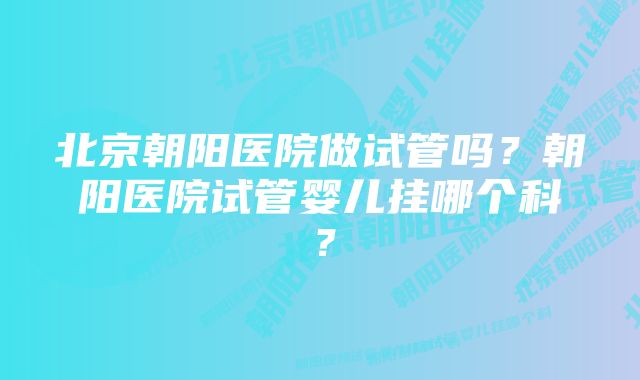 北京朝阳医院做试管吗？朝阳医院试管婴儿挂哪个科？