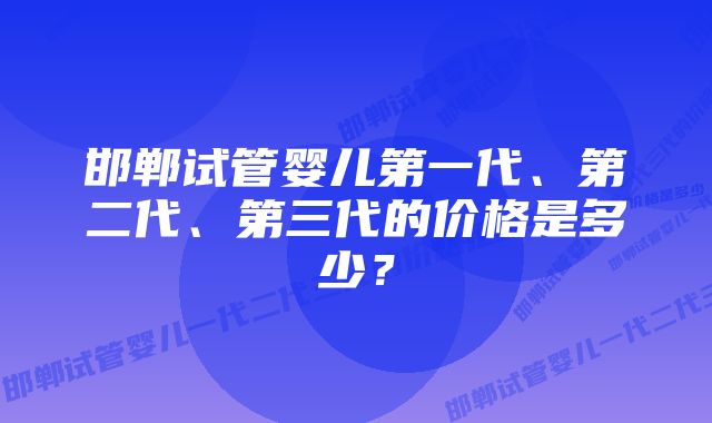 邯郸试管婴儿第一代、第二代、第三代的价格是多少？