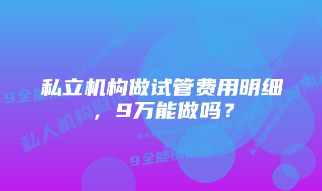 私立机构做试管费用明细，9万能做吗？