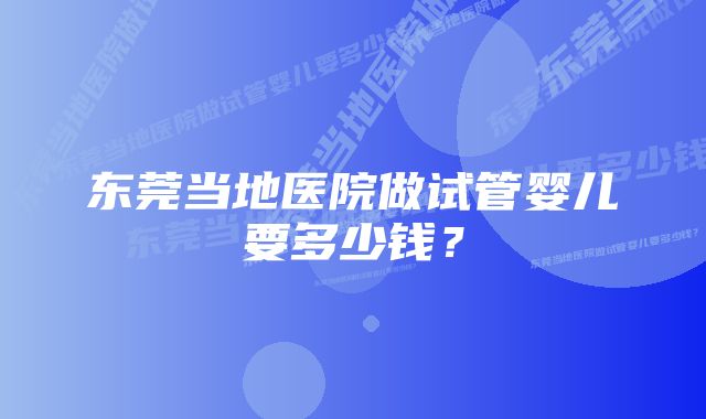 东莞当地医院做试管婴儿要多少钱？