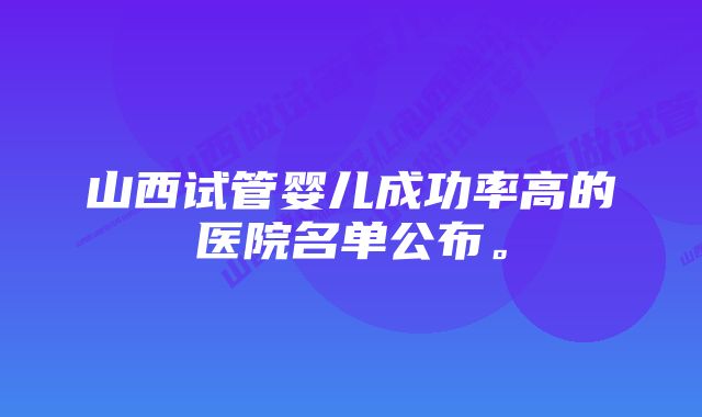 山西试管婴儿成功率高的医院名单公布。