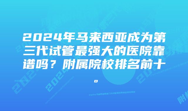 2024年马来西亚成为第三代试管最强大的医院靠谱吗？附属院校排名前十。