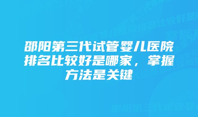 邵阳第三代试管婴儿医院排名比较好是哪家，掌握方法是关键