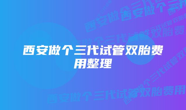 西安做个三代试管双胎费用整理