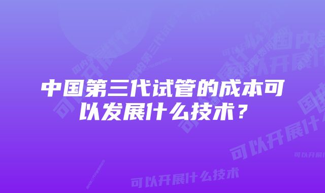 中国第三代试管的成本可以发展什么技术？