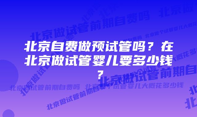 北京自费做预试管吗？在北京做试管婴儿要多少钱？