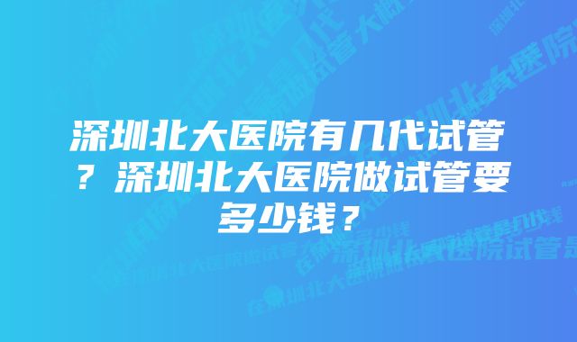 深圳北大医院有几代试管？深圳北大医院做试管要多少钱？