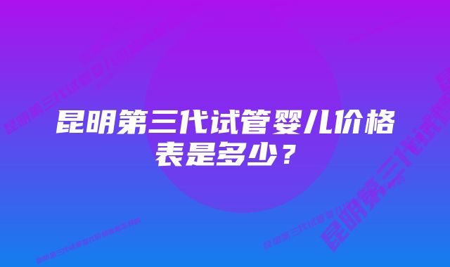 昆明第三代试管婴儿价格表是多少？