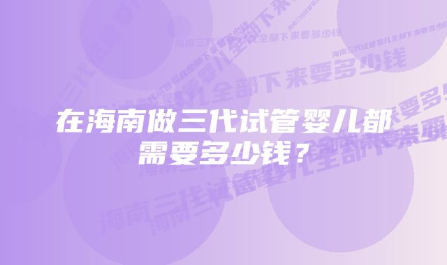 在海南做三代试管婴儿都需要多少钱？