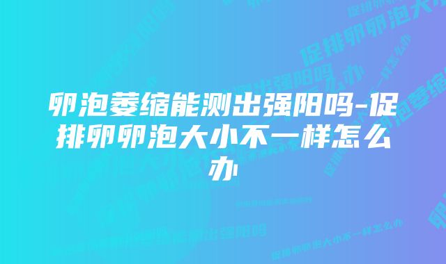 卵泡萎缩能测出强阳吗-促排卵卵泡大小不一样怎么办