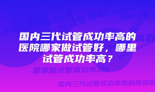 国内三代试管成功率高的医院哪家做试管好，哪里试管成功率高？