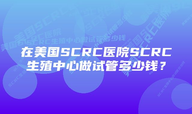 在美国SCRC医院SCRC生殖中心做试管多少钱？