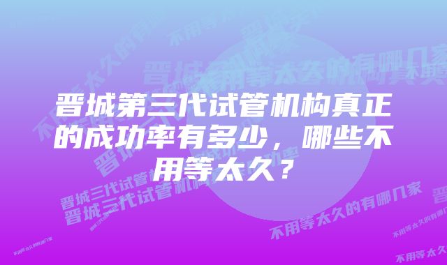 晋城第三代试管机构真正的成功率有多少，哪些不用等太久？