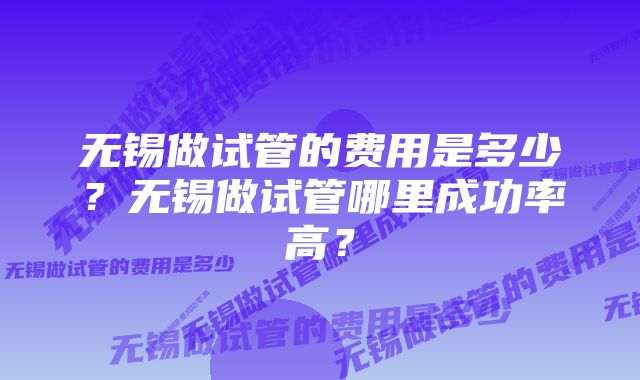 无锡做试管的费用是多少？无锡做试管哪里成功率高？