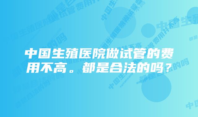 中国生殖医院做试管的费用不高。都是合法的吗？