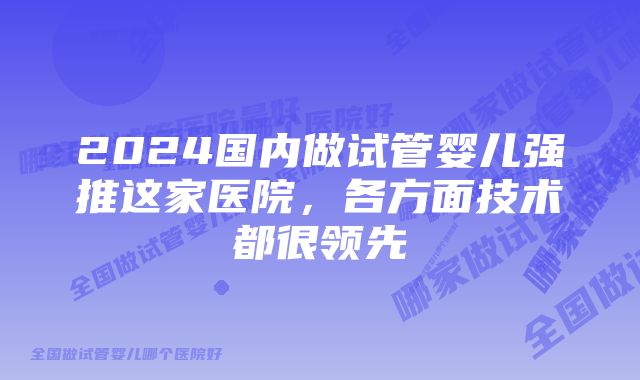 2024国内做试管婴儿强推这家医院，各方面技术都很领先