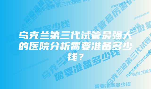 乌克兰第三代试管最强大的医院分析需要准备多少钱？