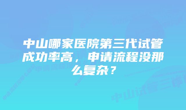 中山哪家医院第三代试管成功率高，申请流程没那么复杂？