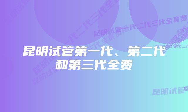 昆明试管第一代、第二代和第三代全费