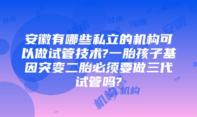 安徽有哪些私立的机构可以做试管技术?一胎孩子基因突变二胎必须要做三代试管吗?