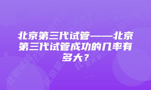 北京第三代试管——北京第三代试管成功的几率有多大？