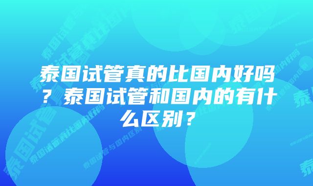 泰国试管真的比国内好吗？泰国试管和国内的有什么区别？