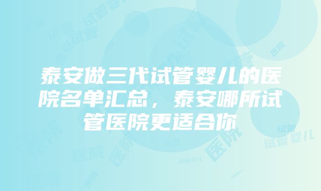 泰安做三代试管婴儿的医院名单汇总，泰安哪所试管医院更适合你