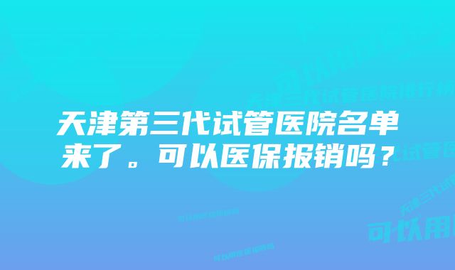 天津第三代试管医院名单来了。可以医保报销吗？