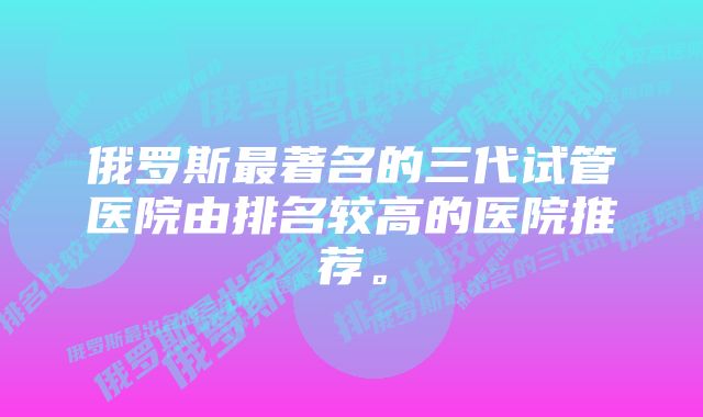 俄罗斯最著名的三代试管医院由排名较高的医院推荐。