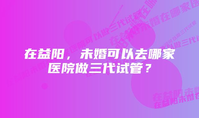 在益阳，未婚可以去哪家医院做三代试管？