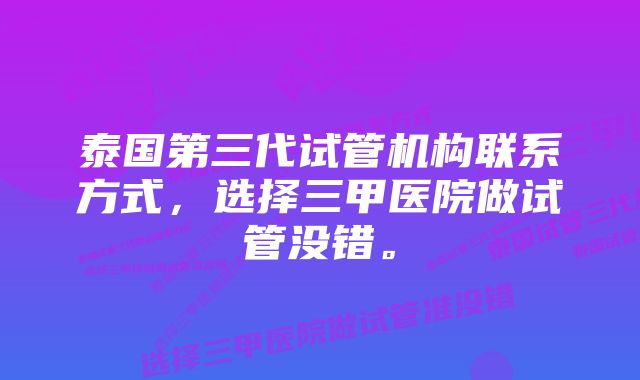 泰国第三代试管机构联系方式，选择三甲医院做试管没错。