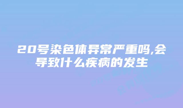 20号染色体异常严重吗,会导致什么疾病的发生