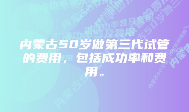 内蒙古50岁做第三代试管的费用，包括成功率和费用。