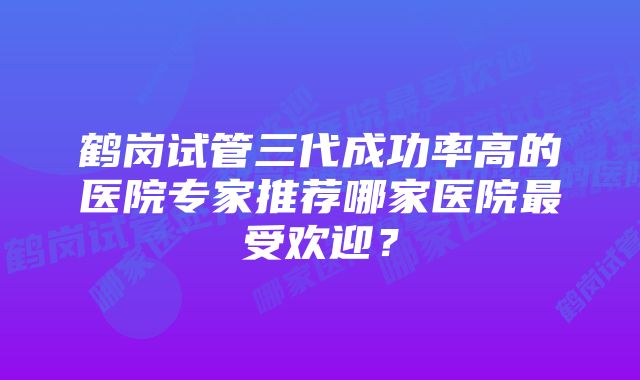 鹤岗试管三代成功率高的医院专家推荐哪家医院最受欢迎？