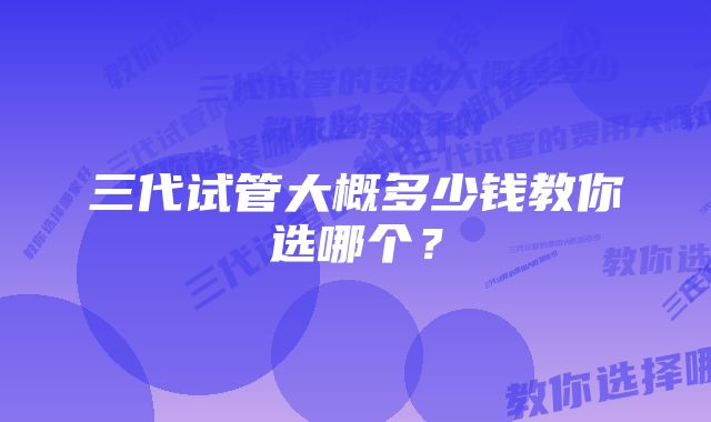 三代试管大概多少钱教你选哪个？