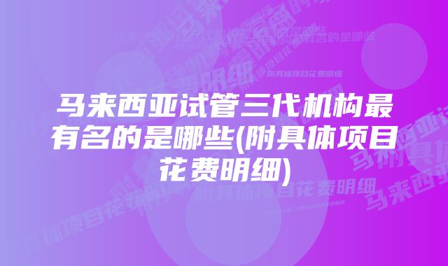 马来西亚试管三代机构最有名的是哪些(附具体项目花费明细)