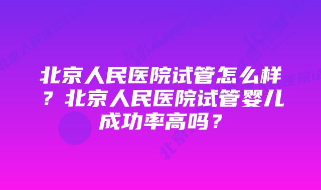 北京人民医院试管怎么样？北京人民医院试管婴儿成功率高吗？