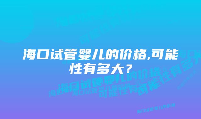 海口试管婴儿的价格,可能性有多大？