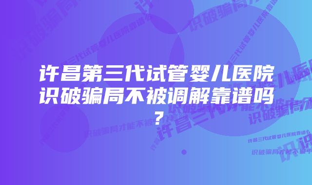 许昌第三代试管婴儿医院识破骗局不被调解靠谱吗？