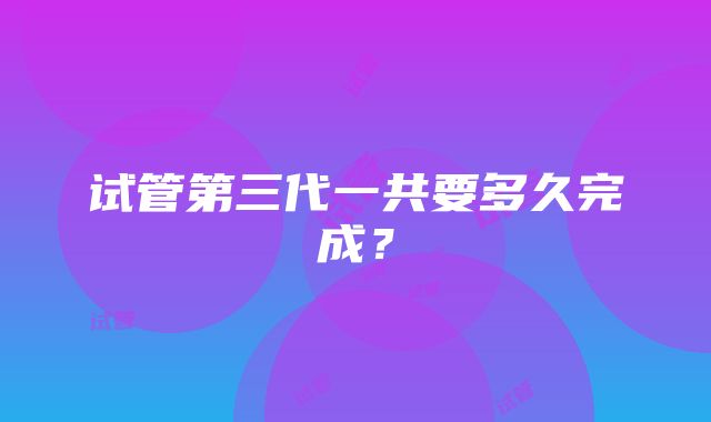 试管第三代一共要多久完成？