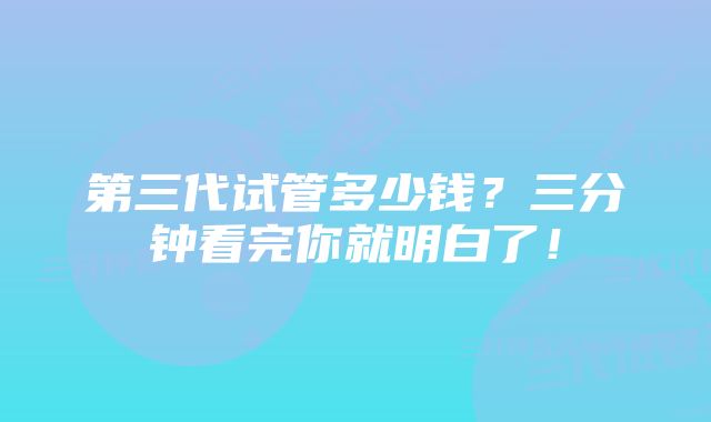 第三代试管多少钱？三分钟看完你就明白了！