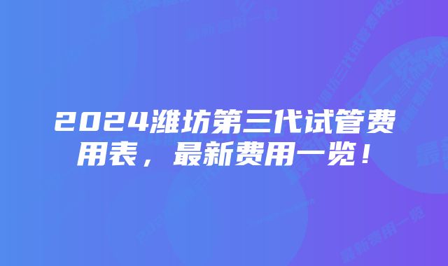 2024潍坊第三代试管费用表，最新费用一览！